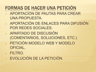 FORMAS DE HACER UNA PETICIÓN
 APORTACIÓN DE PAUTAS PARA CREAR
UNA PROPUESTA.
 APORTACIÓN DE ENLACES PARA DIFUSIÓN
POR REDES SOCIALES.
 APARTADO DE DISCUSIÓN
(COMENTARIOS, SOLUCIONES, ETC.)
 PETICIÓN MODELO WEB Y MODELO
OFICIAL.
 FILTRO.
 EVOLUCIÓN DE LA PETICIÓN.
 