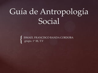 {
Guía de Antropología
Social
ISMAEL FRANCISCO BANDA CORDOBA
grupo. 1° III, T.V
 