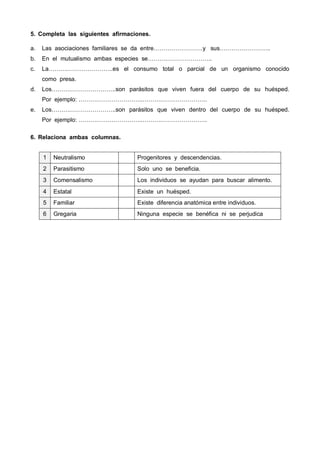 5. Completa las siguientes afirmaciones.
a. Las asociaciones familiares se da entre…………………….y sus……………………..
b. En el mutualismo ambas especies se……….…………………..
c. La……….…………………..es el consumo total o parcial de un organismo conocido
como presa.
d. Los……….…………………..son parásitos que viven fuera del cuerpo de su huésped.
Por ejemplo: ……….…………………..……….…………………..
e. Los……….…………………..son parásitos que viven dentro del cuerpo de su huésped.
Por ejemplo: ……….…………………..……….…………………..
6. Relaciona ambas columnas.
1 Neutralismo Progenitores y descendencias.
2 Parasitismo Solo uno se beneficia.
3 Comensalismo Los individuos se ayudan para buscar alimento.
4 Estatal Existe un huésped.
5 Familiar Existe diferencia anatómica entre individuos.
6 Gregaria Ninguna especie se benéfica ni se perjudica
 