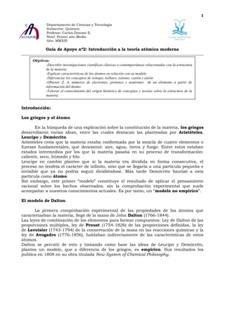 1

             Departamento de Ciencias y Tecnología
             Subsector: Química
             Profesor: Carlos Donoso E.
             Nivel: Primer año Medio
             Año: MMXIII

             Guía de Apoyo nº2: Introducción a la teoría atómica moderna

     Objetivos:
             -Describir investigaciones científicas clásicas o contemporáneas relacionadas con la estructura
             de la materia.
             -Explicar características de los átomos en relación con su modelo
             -Diferenciar los conceptos de isótopo, isóbaro, isótono, catión y anión
             -Obtener Z, A, números de electrones, protones y neutrones de un elemento a partir de
             información del átomo.
             -Valorar el conocimiento del origen histórico de conceptos y teorías sobre la estructura de la
             materia.
     .

Introducción:

Los griegos y el átomo.

       En la búsqueda de una explicación sobre la constitución de la materia, los griegos
desarrollaron varias ideas, entre las cuales destacan las planteadas por Aristóteles,
Leucipo y Demócrito.
Aristóteles creía que la materia estaba conformada por la mezcla de cuatro elementos o
fuerzas fundamentales, que denominó: aire, agua, tierra y fuego. Entre estos estaban
estados intermedios por los que la materia pasaba en su proceso de transformación:
caliente, seco, húmedo y frío.
Leucipo en cambio planteo que si la materia era dividida en forma consecutiva, el
proceso no tendría el carácter de infinito, sino que se llegaría a una partícula pequeña e
invisible que ya no podría seguir dividiéndose. Más tarde Demócrito bautizó a esta
partícula como átomo.
Sin embargo, este primer “modelo” constituye el resultado de aplicar el pensamiento
racional sobre los hechos observados, sin la comprobación experimental que suele
acompañar a nuestros conocimientos actuales. Es por tanto, un “modelo no empírico”.

El modelo de Dalton.

       La primera comprobación experimental de las propiedades de los átomos que
caracterizaban la materia, llegó de la mano de John Dalton (1766-1844).
Las leyes de combinación de los elementos para formar compuestos: Ley de Dalton de las
proporciones múltiples, ley de Proust (1754-1826) de las proporciones definidas, la ley
de Lavoisier (1743-1794) de la conservación de la masa en las reacciones químicas y la
ley de Avogadro (1776-1856), hablaban indirectamente de las características de estos
átomos.
Dalton se percató de esto y tomando como base las ideas de Leucipo y Demócrito,
plantea un modelo, que a diferencia de los griegos, es empírico. Sus resultados los
publica en 1808 en su obra titulada New System of Chemical Philosophy.
 