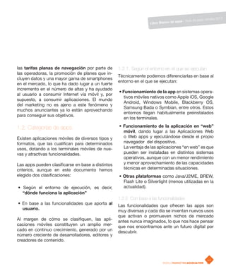 ps móviles 2011
                                                                                      apps / Guía de ap
                                                                    Libro Blanco de




las tarifas planas de navegación por parte de      1.2.1. Según el entorno en el que se ejecutan
las operadoras, la promoción de planes que in-
                                                   Técnicamente podemos diferenciarlas en base al
cluyen datos y una mayor gama de smartphones
                                                   entorno en el que se ejecutan:
en el mercado, lo que ha dado lugar a un fuerte
incremento en el número de altas y ha ayudado
                                                   • Funcionamiento de la app en sistemas opera-
al usuario a consumir Internet vía móvil y, por
                                                      tivos móviles nativos como Apple iOS, Google
supuesto, a consumir aplicaciones. El mundo
                                                      Android, Windows Mobile, Blackberry OS,
del marketing no es ajeno a este fenómeno y
                                                      Samsung Bada o Symbian, entre otros. Estos
muchos anunciantes ya lo están aprovechando
                                                      entornos llegan habitualmente preinstalados
para conseguir sus objetivos.
                                                      en los terminales.

1.2. Categorías de apps.                           • Funcionamiento de la aplicación en “web”
                                                     móvil, dando lugar a las Aplicaciones Web
Existen aplicaciones móviles de diversos tipos y     o Web apps y ejecutándose desde el propio
formatos, que las cualifican para determinados       navegador del dispositivo.
usos, dotando a los terminales móviles de nue-       La ventaja de las aplicaciones “en web” es que
vas y atractivas funcionalidades.                    pueden ser instaladas en distintos sistemas
                                                     operativos, aunque con un menor rendimiento
Las apps pueden clasificarse en base a distintos     y menor aprovechamiento de las capacidades
criterios, aunque en este documento hemos            técnicas en determinadas situaciones.
elegido dos clasificaciones:                       • Otras plataformas como Java/J2ME, BREW,
                                                     Flash Lite o Silverlight (menos utilizadas en la
• Según el entorno de ejecución, es decir,           actualidad).
  “dónde funciona la aplicación”
                                                   1.2.2 Con base a las funcionalidades
• En base a las funcionalidades que aporta al      Las funcionalidades que ofrecen las apps son
  usuario.                                         muy diversas y cada día se inventan nuevos usos
                                                   que activan o promueven nichos de mercado
Al margen de cómo se clasifiquen, las apli-        antes nunca imaginados, lo que nos hace pensar
caciones móviles constituyen un amplio mer-        que nos encontramos ante un futuro digital por
cado en continuo crecimiento, generado por un      descubrir.
número creciente de desarrolladores, editores y
creadores de contenido.



                                                                                                           p.2
 