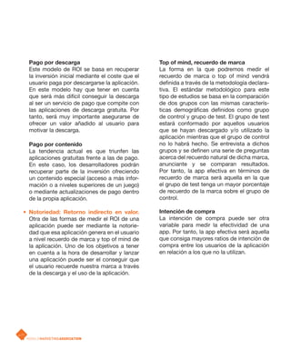 Pago por descarga                               Top of mind, recuerdo de marca
       Este modelo de ROI se basa en recuperar         La forma en la que podremos medir el
       la inversión inicial mediante el coste que el   recuerdo de marca o top of mind vendrá
       usuario paga por descargarse la aplicación.     definida a través de la metodología declara-
       En este modelo hay que tener en cuenta          tiva. El estándar metodológico para este
       que será más difícil conseguir la descarga      tipo de estudios se basa en la comparación
       al ser un servicio de pago que compite con      de dos grupos con las mismas caracterís-
       las aplicaciones de descarga gratuita. Por      ticas demográficas definidos como grupo
       tanto, será muy importante asegurarse de        de control y grupo de test. El grupo de test
       ofrecer un valor añadido al usuario para        estará conformado por aquellos usuarios
       motivar la descarga.                            que se hayan descargado y/o utilizado la
                                                       aplicación mientras que el grupo de control
       Pago por contenido                              no lo habrá hecho. Se entrevista a dichos
       La tendencia actual es que triunfen las         grupos y se definen una serie de preguntas
       aplicaciones gratuitas frente a las de pago.    acerca del recuerdo natural de dicha marca,
       En este caso, los desarrolladores podrán        anunciante y se comparan resultados.
       recuperar parte de la inversión ofreciendo      Por tanto, la app efectiva en términos de
       un contenido especial (acceso a más infor-      recuerdo de marca será aquella en la que
       mación o a niveles superiores de un juego)      el grupo de test tenga un mayor porcentaje
       o mediante actualizaciones de pago dentro       de recuerdo de la marca sobre el grupo de
       de la propia aplicación.                        control.

   • Notoriedad: Retorno indirecto en valor.           Intención de compra
     Otra de las formas de medir el ROI de una         La intención de compra puede ser otra
     aplicación puede ser mediante la notorie-         variable para medir la efectividad de una
     dad que esa aplicación genera en el usuario       app. Por tanto, la app efectiva será aquella
     a nivel recuerdo de marca y top of mind de        que consiga mayores ratios de intención de
     la aplicación. Uno de los objetivos a tener       compra entre los usuarios de la aplicación
     en cuenta a la hora de desarrollar y lanzar       en relación a los que no la utilizan.
     una aplicación puede ser el conseguir que
     el usuario recuerde nuestra marca a través
     de la descarga y el uso de la aplicación.




p.71
 