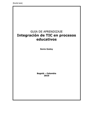 [Escribir texto]




                   GUIA DE APRENDIZAJE
      Integración de TIC en procesos
                educativos

                        Sonia Godoy




                      Bogotá – Colombia
                            2010
 