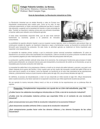 Colegio Valentín Letelier, La Serena.
                  Sub sector: Historia y Ciencias Sociales.
                  Profesor: Raúl Campos Vega.

                              Guía de Aprendizaje: La Revolución industrial en Chile.



La Revolución Industrial que se estaba llevando a cabo en Europa tuvo
importantes consecuencias para nuestro país. Como se ha visto, el viejo
continente experimentó un fuerte crecimiento poblacional que llevó a requerir
más alimentos, surgiendo así la necesidad de importar un gran porcentaje de
ellos. También se requirieron materias primas para sus procesos industriales
e importar salitre para utilizarlo como fertilizante agrícola.

A todas estas necesidades respondió Chile, que de este modo estimuló
fuertemente su economía, gracias a la presencia de mercados
consumidores.

La posibilidad de exportar alimento impulsó a que se ocuparan nuevas regiones, como La Araucanía, para producir trigo; se
construyeron canales de regadío; se importaron máquinas a vapor y herramientas nuevas; se favoreció la construcción del
ferrocarril para transportar los productos. De este modo, la actividad agrícola se modernizó en forma importante para
responder a los requerimientos.

La necesidad de materias primas condujo a que la producción minera nacional aumentara notablemente. El cobre se
transformó en uno de los rubros más importantes de la exportación. Chile se convirtió en el primer productor mundial de cobre
y los impuestos pagados por este metal aportaron a veces la mitad del presupuesto total del país.

La producción cuprífera también estimuló otras áreas de la economía. Se construyeron fundiciones para procesar el metal;
puertos para embarcarlo; se compraron barcos para para transportarlo y la producción de carbón se vio favorecida, ya que se
necesitaba para el proceso productivo del metal rojo.

La necesidad de salitre llevó a los empresarios chilenos a invertir en la minería del salitre boliviano y peruano, que pasó a ser
chileno después de la guerra del Pacífico. Como nuestro país se hizo dueño del monopolio mundial del salitre (Chile era el
único país que lo poseía), el oro blanco, como fue llamado, se transformó en el rubro más importante de las exportaciones
chilenas y prácticamente mantuvo al país durante la última parte del siglo XIX y las primeras décadas del siglo XX.

En definitiva, el proceso de industrialización, si bien no tuvo desarrollo en Chile durante el siglo XIX, influyó directamente
sobre nuestra economía y fue factor esencial en la expansión económica que Chile experimentó durante ese período.

Así por ejemplo la marina mercante chilena marcó un hito en el ámbito de las exportaciones con su poderosa flota de
vapores.

       Preguntas. Complementar respuestas con ayuda de su Libro del estudiante, pag 166.

¿Cuáles fueron los adelantos tecnológicos introducidos en Chile a raíz de la revolución industrial?

¿Cuáles eran las principales materias primas que exportaba Chile en el contexto de una revolución
industrial?

¿Qué consecuencias tuvo para Chile la revolución industrial en la economía Chilena?

¿Qué situaciones sociales enfrento Chile a causa de la revolución industrial?

¿Qué comparaciones puedes hacer entre los obreros chilenos y los obreros Europeos de las urbes
industriales?
 