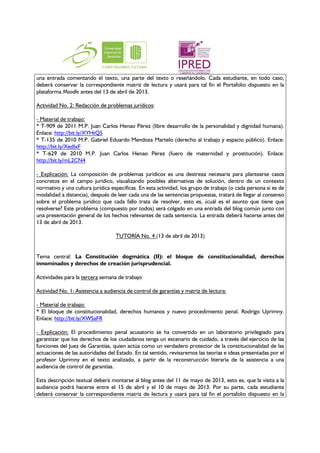una entrada comentando el texto, una parte del texto o reseñándolo. Cada estudiante, en todo caso,
deberá conservar la correspondiente matriz de lectura y usará para tal fin el Portafolio dispuesto en la
plataforma Moodle antes del 13 de abril de 2013.

Actividad No. 2: Redacción de problemas jurídicos:

- Material de trabajo:
* T-909 de 2011 M.P. Juan Carlos Henao Pérez (libre desarrollo de la personalidad y dignidad humana).
Enlace: http://bit.ly/XYHtQ5
* T-135 de 2010 M.P. Gabriel Eduardo Mendoza Martelo (derecho al trabajo y espacio público). Enlace:
http://bit.ly/XedIxF
* T-629 de 2010 M.P. Juan Carlos Henao Pérez (fuero de maternidad y prostitución). Enlace:
http://bit.ly/mL2CN4

- Explicación: La composición de problemas jurídicos es una destreza necesaria para plantearse casos
concretos en el campo jurídico, visualizando posibles alternativas de solución, dentro de un contexto
normativo y una cultura jurídica específicas. En esta actividad, los grupo de trabajo (o cada persona si es de
modalidad a distancia), después de leer cada una de las sentencias propuestas, tratará de llegar al consenso
sobre el problema jurídico que cada fallo trata de resolver, esto es, ¿cuál es el asunto que tiene que
resolverse? Este problema (compuesto por todos) será colgado en una entrada del blog común junto con
una presentación general de los hechos relevantes de cada sentencia. La entrada deberá hacerse antes del
13 de abril de 2013.

                                   TUTORÍA No. 4 (13 de abril de 2013)


Tema central: La Constitución dogmática (II): el bloque de constitucionalidad, derechos
innominados y derechos de creación jurisprudencial.

Actividades para la tercera semana de trabajo:

Actividad No. 1: Asistencia a audiencia de control de garantías y matriz de lectura:

- Material de trabajo:
* El bloque de constitucionalidad, derechos humanos y nuevo procedimiento penal. Rodrigo Uprimny.
Enlace: http://bit.ly/XWSaFR

- Explicación: El procedimiento penal acusatorio se ha convertido en un laboratorio privilegiado para
garantizar que los derechos de los ciudadanos tenga un escenario de cuidado, a través del ejercicio de las
funciones del Juez de Garantías, quien actúa como un verdadero protector de la constitucionalidad de las
actuaciones de las autoridades del Estado. En tal sentido, revisaremos las teorías e ideas presentadas por el
profesor Uprimny en el texto analizado, a partir de la reconstrucción literaria de la asistencia a una
audiencia de control de garantías.

Esta descripción textual deberá montarse al blog antes del 11 de mayo de 2013, esto es, que la visita a la
audiencia podrá hacerse entre el 15 de abril y el 10 de mayo de 2013. Por su parte, cada estudiante
deberá conservar la correspondiente matriz de lectura y usará para tal fin el portafolio dispuesto en la
 