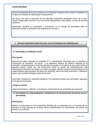 Guía de Aprendizaje
Página 2 de 8
Durante el desarrollo de la guía contará con la orientación necesaria para cumplir a cabalidad con
el logro del resultado de aprendizaje correspondiente.
No olvide, que para el desarrollo de las diferentes actividades planteadas dentro de la guía,
resulta indispensable recordar el uso de fuentes bibliográficas y web grafías, en caso de que sea
necesario.
Igualmente, recuerde la puntualidad y compromiso en la entrega de actividades para un
adecuado proceso y culminación del programa de formación.
3.1 Actividades de Reflexión inicial.
Descripción:
Después de haber estudiado el contenido N° 3: Herramientas Dinámicas para el Rotulado y
Preparación de Impresión de planos y su respectivo ejercicio de refuerzo realizado en el
interactivo, correspondiente a la tercera semana de estudio, es momento de que usted realice la
siguiente lectura, donde con una introducción inicial se aborda las consideraciones más
importantes al momento de trabajar con estos conceptos, además presenta recomendaciones de
implementación para proyectos de dibujo con AutoCAD, esto le permitirá profundizar y reflexionar
acerca de la temática trabajada hasta el momento.
LECTURA “CONOCE EL ESPACIO MODELO Y EL ESPACIO PAPEL DE AUTOCAD”, disponible
en el espacio actividad 3.
¡Tenga en cuenta!
Esta profundización y reflexión, le ayudará en el desarrollo de las actividades de evaluación.
3.2 Actividades de contextualización e identificación de conocimientos necesarios para el
aprendizaje.
Descripción:
Realice un documento en una herramienta ofimática de su preferencia con un resumen de los
formatos de hoja utilizados en el dibujo técnico especificando sus dimensiones, los rótulos, los
planos y su contenido.
3. ESTRUCTURACIÓN DIDÁCTICA DE LAS ACTIVIDADES DE APRENDIZAJE
 
