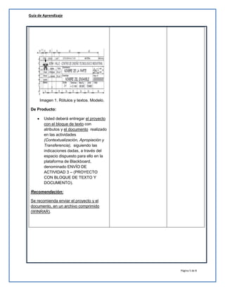 Guía de Aprendizaje
Página 5 de 8
Imagen 1. Rótulos y textos. Modelo.
De Producto:
 Usted deberá entregar el proyecto
con el bloque de texto con
atributos y el documento realizado
en las actividades
(Contextualización, Apropiación y
Transferencia), siguiendo las
indicaciones dadas, a través del
espacio dispuesto para ello en la
plataforma de Blackboard,
denominado ENVÍO DE
ACTIVIDAD 3 – (PROYECTO
CON BLOQUE DE TEXTO Y
DOCUMENTO).
Recomendación:
Se recomienda enviar el proyecto y el
documento, en un archivo comprimido
(WINRAR).
 