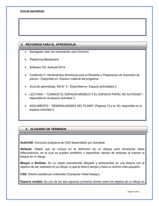 Guía de Aprendizaje
Página 6 de 8
 Navegador web (se recomienda usar Chrome).
 Plataforma Blackboard.
 Software CD: Autocad 2014.
 Contenido 3: Herramientas Dinámicas para el Rotulado y Preparación de Impresión de
planos - Disponible en: Espacio material del programa.
 Guía de aprendizaje RA N° 3 - Disponible en: Espacio actividades 3.
 LECTURA – “CONOCE EL ESPACIO MODELO Y EL ESPACIO PAPEL DE AUTOCAD” /
disponible en el espacio actividad 3.
 DOCUMENTO - “GENERALIDADES DEL PLANO” (Páginas 12 a la 16), disponible en el
espacio actividad 3.
AutoCAD: Conocido programa de CAD desarrollado por Autodesk.
Atributo: Objeto que se incluye en la definición de un bloque para almacenar datos
Alfanuméricos, en el cual se pueden predefinir o especificar valores de atributos al insertar el
bloque en un dibujo.
Bloque o Símbolo: Es un objeto previamente dibujado y almacenado en una librería con el
objetivo de ser insertado en su dibujo, lo que le ahorra tiempo y hace su archivo más pequeño.
CAD: Diseño asistido por ordenador (Computer Aided Design).
Espacio modelo: Es uno de los dos espacios primarios donde crean los objetos de un dibujo en
4. RECURSOS PARA EL APRENDIZAJE
5. GLOSARIO DE TÉRMINOS
 