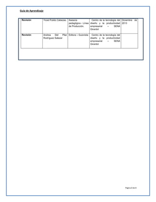 Guía de Aprendizaje
Página 8 de 8
Revisión Yiced Pulido Cabezas. Asesora
pedagógica - Línea
de Producción.
Centro de la tecnología del
diseño y la productividad
empresarial – SENA
Girardot
Diciembre de
2013
Revisión Andrea Del Pilar
Rodríguez Salazar
Editora – Guionista Centro de la tecnología del
diseño y la productividad
empresarial – SENA
Girardot
 