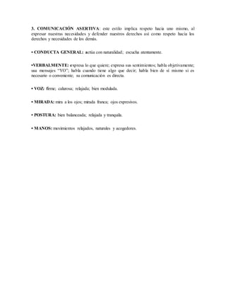 3. COMUNICACIÓN ASERTIVA: este estilo implica respeto hacia uno mismo, al 
expresar nuestras necesidades y defender nuestros derechos así como respeto hacia los 
derechos y necesidades de los demás. 
• CONDUCTA GENERAL: actúa con naturalidad; escucha atentamente. 
•VERBALMENTE: expresa lo que quiere; expresa sus sentimientos; habla objetivamente; 
usa mensajes “YO”; habla cuando tiene algo que decir; habla bien de sí mismo si es 
necesario o conveniente; su comunicación es directa. 
• VOZ: firme; calurosa; relajada; bien modulada. 
• MIRADA: mira a los ojos; mirada franca; ojos expresivos. 
• POSTURA: bien balanceada; relajada y tranquila. 
• MANOS: movimientos relajados, naturales y acogedores. 

