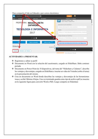 Para compartir el link en Edmodo o por correo electrónico:
ACTIVIDADES A PRESENTAR:
 Registrarse y editar su perfil
 Documento en Word con la solución del cuestionario, cargado en SlideShare. Debe contener
portada
 Documento en Power Point de 10 diapositivas, del tema del “Slideshare y Calameo”, describa
las ventajas y desventajas, cargado en SlideShare e insertar un video de Youtube (sobre el tema)
en la presentación del mismo.
 Crea un documento en Word donde describas las ventajas y desventajas de las herramientas
issuu y scribd. Mínimo 4 hojas. Una vez terminado guarda como tipo de archivo pdf (se muestra
en la siguiente figura para convertir Word a Pdf). Luego comparte en Slideshare
 