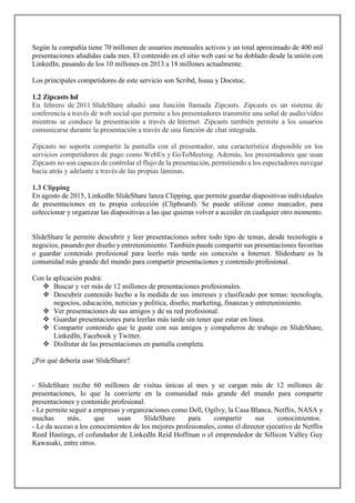 Según la compañía tiene 70 millones de usuarios mensuales activos y un total aproximado de 400 mil
presentaciones añadidas cada mes. El contenido en el sitio web casi se ha doblado desde la unión con
LinkedIn, pasando de los 10 millones en 2013 a 18 millones actualmente.
Los principales competidores de este servicio son Scribd, Issuu y Docstoc.
1.2 Zipcasts hd
En febrero de 2011 SlideShare añadió una función llamada Zipcasts. Zipcasts es un sistema de
conferencia a través de web social que permite a los presentadores transmitir una señal de audio/vídeo
mientras se conduce la presentación a través de Internet. Zipcasts también permite a los usuarios
comunicarse durante la presentación a través de una función de chat integrada.
Zipcasts no soporta compartir la pantalla con el presentador, una característica disponible en los
servicios competidores de pago como WebEx y GoToMeeting. Además, los presentadores que usan
Zipcasts no son capaces de controlar el flujo de la presentación, permitiendo a los espectadores navegar
hacia atrás y adelante a través de las propias láminas.
1.3 Clipping
En agosto de 2015, LinkedIn SlideShare lanza Clipping, que permite guardar diapositivas individuales
de presentaciones en tu propia colección (Clipboard). Se puede utilizar como marcador, para
coleccionar y organizar las diapositivas a las que quieras volver a acceder en cualquier otro momento.
SlideShare le permite descubrir y leer presentaciones sobre todo tipo de temas, desde tecnología a
negocios, pasando por diseño y entretenimiento. También puede compartir sus presentaciones favoritas
o guardar contenido profesional para leerlo más tarde sin conexión a Internet. Slideshare es la
comunidad más grande del mundo para compartir presentaciones y contenido profesional.
Con la aplicación podrá:
 Buscar y ver más de 12 millones de presentaciones profesionales.
 Descubrir contenido hecho a la medida de sus intereses y clasificado por temas: tecnología,
negocios, educación, noticias y política, diseño, marketing, finanzas y entretenimiento.
 Ver presentaciones de sus amigos y de su red profesional.
 Guardar presentaciones para leerlas más tarde sin tener que estar en línea.
 Compartir contenido que le guste con sus amigos y compañeros de trabajo en SlideShare,
LinkedIn, Facebook y Twitter.
 Disfrutar de las presentaciones en pantalla completa.
¿Por qué debería usar SlideShare?
- SlideShare recibe 60 millones de visitas únicas al mes y se cargan más de 12 millones de
presentaciones, lo que la convierte en la comunidad más grande del mundo para compartir
presentaciones y contenido profesional.
- Le permite seguir a empresas y organizaciones como Dell, Ogilvy, la Casa Blanca, Netflix, NASA y
muchas más, que usan SlideShare para compartir sus conocimientos.
- Le da acceso a los conocimientos de los mejores profesionales, como el director ejecutivo de Netflix
Reed Hastings, el cofundador de LinkedIn Reid Hoffman o el emprendedor de Sillicon Valley Guy
Kawasaki, entre otros.
 