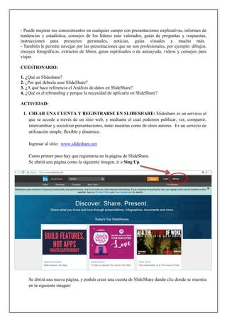 - Puede mejorar sus conocimientos en cualquier campo con presentaciones explicativas, informes de
tendencias y estadística, consejos de los líderes más valorados, guías de preguntas y respuestas,
instrucciones para proyectos personales, noticias, guías visuales y mucho más.
- También le permite navegar por las presentaciones que no son profesionales, por ejemplo: dibujos,
ensayos fotográficos, extractos de libros, guías espirituales o de autoayuda, vídeos y consejos para
viajar.
CUESTIONARIO:
1. ¿Qué es Slideshare?
2. ¿Por qué debería usar SlideShare?
3. ¿A qué hace referencia el Análisis de datos en SlideShare?
4. ¿Qué es el rebranding y porque la necesidad de aplicarlo en SlideShare?
ACTIVIDAD:
1. CREAR UNA CUENTA Y REGISTRARSE EN SLIDESHARE: Slideshare es un servicio al
que se accede a través de un sitio web, y mediante el cual podemos publicar, ver, compartir,
intercambiar y socializar presentaciones, tanto nuestras como de otros autores. Es un servicio de
utilización simple, flexible y dinámico.
Ingresar al sitio: www.slideshare.net
Como primer paso hay que registrarse en la página de SlideShare.
Se abrirá una página como la siguiente imagen, ir a Sing Up
Se abrirá una nueva página, y podrás crear una cuenta de SlideShare dando clic donde se muestra
en la siguiente imagen:
 