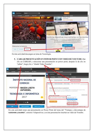 En ésta actividad descargan un tema de Tecnología.
5. CARGAR PRESENTACIÓN EN POWER POINT CON VIDEO DE YOUTUBE: Dar
clic en CARGAR y seleccione una presentación en power point, después le da clic en
“editar”, luego clic e “Añadir Video Youtube”.
En esta actividad crean una presentación en Power Point del tema del “Ventajas y desventajas de
SLIDESHARE y CALAMEO”, mínimo 5 diapositivas y en ésta presentación insertan un video de Youtube.
 
