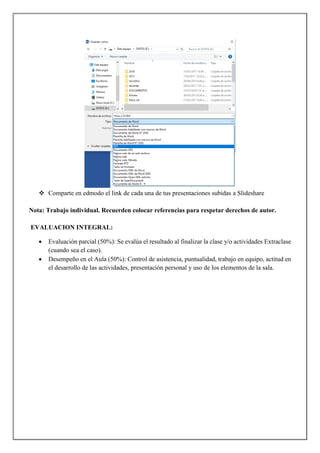  Comparte en edmodo el link de cada una de tus presentaciones subidas a Slideshare
Nota: Trabajo individual. Recuerden colocar referencias para respetar derechos de autor.
EVALUACION INTEGRAL:
 Evaluación parcial (50%): Se evalúa el resultado al finalizar la clase y/o actividades Extraclase
(cuando sea el caso).
 Desempeño en el Aula (50%): Control de asistencia, puntualidad, trabajo en equipo, actitud en
el desarrollo de las actividades, presentación personal y uso de los elementos de la sala.
 