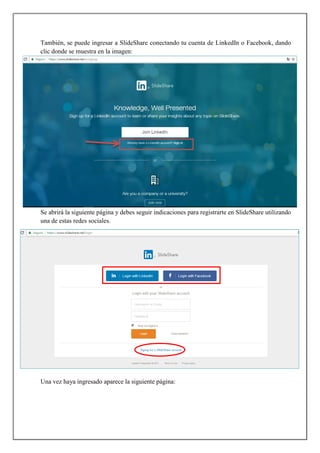 También, se puede ingresar a SlideShare conectando tu cuenta de LinkedIn o Facebook, dando
clic donde se muestra en la imagen:
Se abrirá la siguiente página y debes seguir indicaciones para registrarte en SlideShare utilizando
una de estas redes sociales.
Una vez haya ingresado aparece la siguiente página:
 