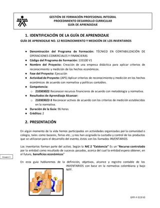 GESTIÓN DE FORMACIÓN PROFESIONAL INTEGRAL
PROCEDIMIENTO DESARROLLO CURRICULAR
GUÍA DE APRENDIZAJE
GFPI-F-019 V3
Imagen 1
1. IDENTIFICACIÓN DE LA GUÍA DE APRENDIZAJE
GUÍA DE APRENDIZAJE NO. 12 RECONOCIMIENTO Y MEDICIÓN DE LOS INVENTARIOS
● Denominación del Programa de Formación: TÉCNICO EN CONTABILIZACIÓN DE
OPERACIONES COMERCIALES Y FINANCIERAS
● Código del Programa de Formación: 133100 V1
● Nombre del Proyecto: Creación de una empresa didáctica para aplicar criterios de
reconocimiento y medición de los hechos económicos.
● Fase del Proyecto: Ejecución
● Actividad de Proyecto: (AP5) Aplicar criterios de reconocimiento y medición en los hechos
económicos de acuerdo con normativa y políticas contables.
● Competencia:
o 210303022 Reconocer recursos financieros de acuerdo con metodología y normativa.
● Resultados de Aprendizaje Alcanzar:
o 210303022-3 Reconocer activos de acuerdo con los criterios de medición establecidos
en la normativa.
● Duración de la Guía: 96 horas
● Créditos: 2
2. PRESENTACIÓN
En algún momento de la vida hemos participados en actividades organizadas por la comunidad o
colegio, tales como bazares, ferias etc.; y nos han asignado la custodia y control de los productos
que se utilizaran para el desarrollo del evento, éstos son los llamados INVENTARIOS
Los inventarios forman parte del activo. Según la NIC 2 “Existencia” Es un “Recurso controlado
por la entidad como resultado de sucesos pasados, acerca del cual la entidad espera obtener, en
el futuro, beneficios económicos”
En esta guía hablaremos de la definición, objetivos, alcance y registro contable de los
INVENTARIOS con base en la normativa colombiana y bajo
NIFF.
 