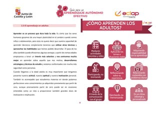 8
2.3 El aprendizaje en adultos
Aprender es un proceso que dura toda la vida. Es cierto que los seres
humanos gozamos de una mayor plasticidad en el cerebro cuando somos
niños o adolescentes, pero esto no quiere decir que nuestra capacidad de
aprender decrezca; simplemente tenemos que utilizar otras técnicas y
aprovechar las habilidades que hemos podido desarrollar. El paso de los
años también puede ofrecernos algunas ventajas: a partir de ciertas edades
empezamos a tener un interés más selectivo y nos centramos mucho
mejor en aprender sobre aquello que nos motiva, desarrollamos
estrategias y técnicas de estudio y estamos conformados con mucha más
seguridad como personas.
Cuando llegamos a la edad adulta es muy importante que tengamos
presente nuestra actitud, nuestra aptitud y nuestra motivación personal.
También es aconsejable que estudiemos materias en donde podamos
perfeccionar unos conocimientos ya adquiridos previamente que partir de
cero, aunque precisamente partir de cero puede ser en ocasiones
entendido como un reto y proporcionar también grandes dosis de
motivación e implicación.
 
