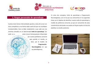 9
estilo va a estar a la vez intrínsecament
por nuestra prefer
para percibir
decir, por e
Neurolingüí
nos identifiq
3. Rasgos personales de aprendizaje
Cuántas veces hemos intercambiado apuntes y notas de cursos con
otros compañeros y nos hemos dado cuenta de que nos resultaban
incomprensibles. Esto se debe simplemente a que cada uno nos
sentimos cómodos en un determinado Estilo de aprendizaje. Ese
e influenciado
encia sensorial
el mundo, es
l modelo de
Programación
stica en que
uemos.
En estos dos conceptos, Estilo de aprendizaje y Programación
Neurolingüística, son en los que nos centraremos en las siguientes
líneas con el objetivo de identificar nuestro estilo de aprendizaje y
modelo de preferencia sensorial, ya que ser conscientes de estas
características personales nos puede ser de gran ayuda a la hora de
planificar un estudio autónomo.
 
