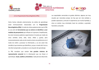 11
Como hemos indicado anteriormente, los estilos de aprendizaje
están intrínsecamente relacionados con la Programación
Neurolingüística (PNL). A modo de síntesis podemos decir que la PNL
es una serie de herramientas que se centran en identificar y usar
modelos de pensamiento que influyen en la persona. Simplificando,
los seres humanos podemos experimentar el mundo por medio de
cinco sentidos (vista, oído, tacto, olfato y gusto), pero
inconscientemente cada uno de nosotros tiene una preferencia en el
modo de recibir y procesar la información, y es ese canal más
sensible el que tenemos que identificar, ya que a través de él nos es
más fácil comprender y recordar en una situación de aprendizaje.
La PNL considera que existen tres grandes sistemas de
representación sensorial de la información que nos llevan al
aprendizaje: visual, auditivo y kinestésico. Cada persona desarrolla
sus capacidades sensoriales en grados distintos: algunas son muy
visuales por naturaleza propia, las hay que son más verbales y
pueden expresarse y articular la experiencia con mucha facilidad, y
otras se sienten muy orientadas hacia los sentidos y aprenden
haciendo y actuando.
3.2 La Programación Neurolingüística (PNL)
 