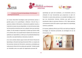 15
Los nuevos desarrollos tecnológicos están permitiendo avanzar a
grandes pasos en los aprendizajes a distancia. A día de hoy, si
queremos obtener información y relacionarnos podemos hacerlo a
través de los nuevos recursos disponibles: en internet tenemos todas
las herramientas necesarias para casi cualquier tarea que queramos
realizar. En este sentido es importante el cambio que hemos vivido
en los últimos años: de una web lineal en donde como alumnos solo
podíamos ser espectadores, al salto que se ha producido desde hace
unos años a una web dinámica e interactiva: la web 2.0.
Es en este contexto donde surge la teoría del Entorno Personal de
Aprendizaje o Personal Learning Environment (PLE): un conjunto de
herramientas, fuentes de información, conexiones y actividades que
cada persona utiliza de forma asidua para aprender. También puede
ser entendido como una opción de organización personal del
aprendizaje por parte del estudiante, y no meramente como la
utilización de esas herramientas que proporciona la web 2.0.
Teniendo en cuenta estas premisas y la sociedad tecnológica en la
que nos encontramos inmersos, tenemos que partir de que
actualmente todas las personas tenemos un PLE. Saber gestionar
correctamente nuestro PLE supone un gran apoyo en el aprendizaje
continuo y autónomo.
En resumen, podemos afirmar que el PLE es ese todo que integra las
tecnologías, las relaciones personales, las estrategias de uso, las
interacciones, etc.
4.3 Entorno Personal de Aprendizaje o PLE (Personal
Learning Environment)
 