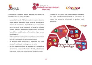 16
A continuación, señalamos algunos aspectos que pueden ser
entendidos como una síntesis de los PLE:
- Cuando hablamos de PLE hablamos de innovación educativa,
puesto que nos referimos a nuevas formas de aprender en la
sociedad del conocimiento. El aprendiz de hoy se mueve dentro
de una formación formal (tradicional), no formal (no reglada) e
informal (influencia del entorno, conversaciones, discusiones,
foros…). Es en este último tipo de formación en el que vamos a
encontrar el PLE.
- Debemos tener en cuenta que nuestras relaciones humanas son
parte de la construcción de nuestros conocimientos
- La tecnología bien estructurada y organizada nos puede
acompañar a lo largo de nuestro proceso formativo.
- Los PLE ofrecen otra forma de aprender en la sociedad del
conocimiento: buscando información, filtrando, seleccionando,
organizando y generando constantemente nueva información.
- El modelo PLE no se centra en el simple acceso a la información,
sino que lo verdaderamente importante es que vamos a ser
capaces de procesarla, seleccionarla y producir nueva
información.
 