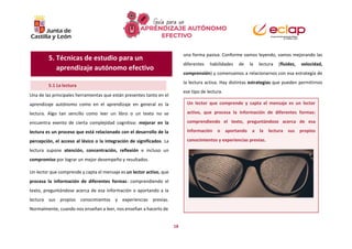 18
Una de las principales herramientas que están presentes tanto en el
aprendizaje autónomo como en el aprendizaje en general es la
lectura. Algo tan sencillo como leer un libro o un texto no se
encuentra exento de cierta complejidad cognitiva: mejorar en la
lectura es un proceso que está relacionado con el desarrollo de la
percepción, el acceso al léxico o la integración de significados. La
lectura supone atención, concentración, reflexión e incluso un
compromiso por lograr un mejor desempeño y resultados.
Un lector que comprende y capta el mensaje es un lector activo, que
procesa la información de diferentes formas: comprendiendo el
texto, preguntándose acerca de esa información o aportando a la
lectura sus propios conocimientos y experiencias previas.
Normalmente, cuando nos enseñan a leer, nos enseñan a hacerlo de
una forma pasiva. Conforme vamos leyendo, vamos mejorando las
diferentes habilidades de la lectura (fluidez, velocidad,
comprensión) y comenzamos a relacionarnos con esa estrategia de
la lectura activa. Hay distintas estrategias que pueden permitirnos
ese tipo de lectura.
5.1 La lectura
Un lector que comprende y capta el mensaje es un lector
activo, que procesa la información de diferentes formas:
comprendiendo el texto, preguntándose acerca de esa
información o aportando a la lectura sus propios
conocimientos y experiencias previas.
5. Técnicas de estudio para un
aprendizaje autónomo efectivo
 