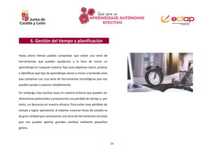 23
6. Gestión del tiempo y planificación
Hasta ahora hemos podido comprobar que existe una serie de
herramientas que pueden ayudarnos a la hora de iniciar un
aprendizaje en cualquier materia: fijar unos objetivos claros, analizar
e identificar qué tipo de aprendizaje vamos a iniciar o teniendo claro
que contamos con una serie de herramientas tecnológicas que nos
pueden ayudar a avanzar notablemente.
Sin embargo, hay muchas cosas en nuestro entorno que pueden ser
distractores potenciales y provocarnos una pérdida de tiempo y, por
tanto, un descenso en nuestra eficacia. Para evitar esas pérdidas de
tiempo y lograr aprovechar al máximo nuestras horas de estudio es
de gran utilidad que conozcamos una serie de herramientas sencillas
que nos pueden aportar grandes cambios mediante pequeños
gestos.
 