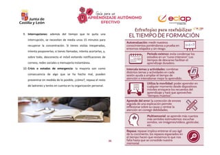 26
9. Interrupciones: además del tiempo que te quita una
interrupción, se necesitan de media unos 15 minutos para
recuperar la concentración. Si tienes visitas inesperadas,
intenta posponerlas; si tienes llamadas, intenta acortarlas, y,
sobre todo, desconecta el móvil evitando notificaciones de
correos, redes sociales o mensajería instantánea.
10. Crisis o estados de emergencia: la mayoría son como
consecuencia de algo que se ha hecho mal, pueden
prevenirse en medida de lo posible, ¿cómo?, repasa el resto
de ladrones y tenlos en cuenta en tu organización personal.
 