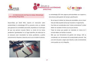 27
La metodología GTD tiene algunas particularidades con respecto a
otras teorías sobre gestión del tiempo y planificación:
Desarrollada por David Allen, experto en instrucción sobre
productividad, la metodología GTD se presenta como un método
para gestionar las actividades personales, basándose en el principio
de que una persona necesita liberar su mente de las tareas
pendientes “guardándolas” en un lugar específico, de modo que no
es necesario estar recordando las tareas pendientes y podrás
concentrarte en llevarlas a cabo de una en una sin olvidar las demás.
- No se basa en ordenar las tareas por prioridades, sino en hacer
listas de todas aquellas tareas que necesitan un seguimiento.
- Esas listas son consideradas como “cestas contenedoras” y todas
deben ser vaciadas al menos una vez por semana.
- Todas las tareas que puedan ser realizadas en menos de 2
minutos deben ser hechas al instante.
- Más que una herramienta de gestión del tiempo, GTD es
considerada una herramienta de productividad personal. Hay
una serie de pasos a seguir para llevarla a cabo correctamente
como puedes ver en la infografía.
6.2 Administración del flujo de trabajo (Metodología
GTD- Getting Things Done)
 