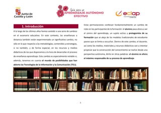 1
1. Introducción
A lo largo de los últimos años hemos asistido a una serie de cambios
en el escenario educativo. En este contexto, las enseñanzas a
distancia también están experimentado un significativo cambio, no
sólo en lo que respecta a las metodologías, contenidos y estrategias,
si no también, y de forma especial, en los recursos y medios
didácticos de los que disponemos a la hora de desarrollar el proceso
de enseñanza-aprendizaje. Este cambio es especialmente notable si,
además, tenemos en cuenta el mundo de posibilidades que han
abierto las Tecnologías de la Información y la Comunicación (TICs).
Estas permutaciones conllevan fundamentalmente un cambio de
roles en los participantes de la formación: el alumno pasa ahora a ser
el centro del aprendizaje, un sujeto activo y protagonista de su
formación que se aleja de los modelos tradicionales de estudiante
pasivo que se limita a escuchar. Dentro de este cambio, el docente,
así como los medios, materiales y recursos didácticos van a intentar
propiciar que la construcción del conocimiento se realice desde una
perspectiva autónoma, dicho en otras palabras: el alumno es ahora
el máximo responsable de su proceso de aprendizaje.
 
