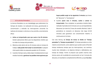 29
La técnica Pomodoro es una metodología para administrar los
tiempos de estudio o la realización de tareas, garantizando la
concentración y evitando las interrupciones (recuerda los
Ladrones de tiempo). La técnica es muy sencilla y enormemente
eficaz:
 Activa un temporizador para que suene a los 25 minutos.
Existen aplicaciones libres para los dispositivos móviles que
te miden los tiempos del pomodoro.
 Mientras estés dentro de los 25 minutos estás en tiempo de
trabajo: nada puede interrumpir tu concentración. Cualquier
interrupción debe ser pospuesta pasados los 25 minutos.
 Cuando el tiempo suena, debes dejar inmediatamente lo que
estabas haciendo y gestionar las posibles interrupciones que
hayan podido surgir en los siguientes 5 minutos que tienes
de “descanso” o “recompensa”.
 Cuando pasen esos 5 minutos, vuelve a activar tu
temporizador. Para completar un pomodoro tendrás haber
realizado 4 periodos de 25 minutos con sus correspondientes
descansos (un total de 2 horas de estudio efectivo). Cada 4
pomodoros es necesario un descanso más largo (15-20
minutos) para garantizar una concentración máxima si
continuamos en la tarea.
Con esta técnica, tu tiempo de tareas se divide en “tiempo
pomodoro” y “tiempo no-pomodoro”. El tiempo pomodoro es el de
máxima concentración, como sabemos que cuando suene el final del
tiempo tendremos tiempo para las interrupciones, nos sentimos
mucho más motivados a no dejarnos distraer y defendemos ese
tiempo de trabajo. Frente al prejuicio que puede crearnos esta
técnica acerca de la pérdida de concentración en los 5 minutos de
descanso, el resultado es completamente diferente, ya que los cinco
6.3 La técnica Pomodoro
 