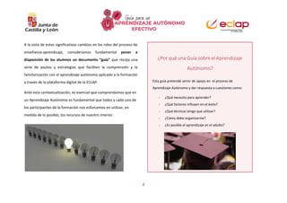 2
A la vista de estos significativos cambios en los roles del proceso de
enseñanza-aprendizaje, consideramos fundamental poner a
disposición de los alumnos un documento “guía” que recoja una
serie de pautas y estrategias que faciliten la comprensión y la
familiarización con el aprendizaje autónomo aplicado a la formación
a través de la plataforma digital de la ECLAP.
Ante esta contextualización, es esencial que comprendamos que en
un Aprendizaje Autónomo es fundamental que todos y cada uno de
los participantes de la formación nos esforcemos en utilizar, en
medida de lo posible, los recursos de nuestro interior.
¿Por qué una Guía sobre el Aprendizaje
Autónomo?
Esta guía pretende servir de apoyo en el proceso de
Aprendizaje Autónomo y dar respuesta a cuestiones como:
- ¿Qué necesito para aprender?
- ¿Qué factores influyen en el éxito?
- ¿Qué técnicas tengo que utilizar?
- ¿Cómo debo organizarme?
- ¿Es posible el aprendizaje en el adulto?
 