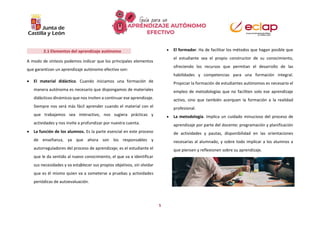 5
2.1 Elementos del aprendizaje autónomo
A modo de síntesis podemos indicar que los principales elementos
que garantizan un aprendizaje autónomo efectivo son:
 El material didáctico. Cuando iniciamos una formación de
manera autónoma es necesario que dispongamos de materiales
didácticos dinámicos que nos inviten a continuar ese aprendizaje.
Siempre nos será más fácil aprender cuando el material con el
que trabajamos sea interactivo, nos sugiera prácticas y
actividades y nos invite a profundizar por nuestra cuenta.
 La función de los alumnos. Es la parte esencial en este proceso
de enseñanza, ya que ahora son los responsables y
autorreguladores del proceso de aprendizaje; es el estudiante el
que le da sentido al nuevo conocimiento, el que va a identificar
sus necesidades y va establecer sus propios objetivos, sin olvidar
que es él mismo quien va a someterse a pruebas y actividades
periódicas de autoevaluación.
 El formador. Ha de facilitar los métodos que hagan posible que
el estudiante sea el propio constructor de su conocimiento,
ofreciendo los recursos que permitan el desarrollo de las
habilidades y competencias para una formación integral.
Propiciar la formación de estudiantes autónomos es necesario el
empleo de metodologías que no faciliten solo ese aprendizaje
activo, sino que también acerquen la formación a la realidad
profesional.
 La metodología. Implica un cuidado minucioso del proceso de
aprendizaje por parte del docente: programación y planificación
de actividades y pautas, disponibilidad en las orientaciones
necesarias al alumnado, y sobre todo implicar a los alumnos a
que piensen y reflexionen sobre su aprendizaje.
 