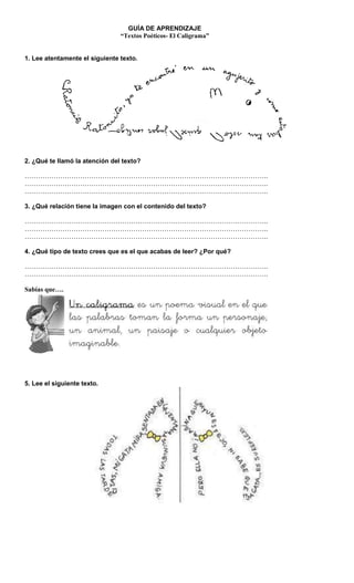 GUÍA DE APRENDIZAJE
“Textos Poéticos- El Caligrama”
1. Lee atentamente el siguiente texto.
2. ¿Qué te llamó la atención del texto?
………………………………………………………………………………………………..
………………………………………………………………………………………………..
………………………………………………………………………………………………..
3. ¿Qué relación tiene la imagen con el contenido del texto?
………………………………………………………………………………………………..
………………………………………………………………………………………………..
………………………………………………………………………………………………..
4. ¿Qué tipo de texto crees que es el que acabas de leer? ¿Por qué?
………………………………………………………………………………………………..
………………………………………………………………………………………………..
Sabías que….
5. Lee el siguiente texto.
 