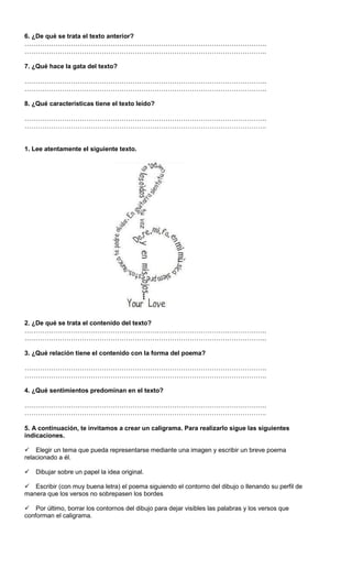 6. ¿De qué se trata el texto anterior?
………………………………………………………………………………………………..
………………………………………………………………………………………………..
7. ¿Qué hace la gata del texto?
………………………………………………………………………………………………..
………………………………………………………………………………………………..
8. ¿Qué características tiene el texto leído?
………………………………………………………………………………………………..
………………………………………………………………………………………………..
1. Lee atentamente el siguiente texto.
2. ¿De qué se trata el contenido del texto?
………………………………………………………………………………………………..
………………………………………………………………………………………………..
3. ¿Qué relación tiene el contenido con la forma del poema?
………………………………………………………………………………………………..
………………………………………………………………………………………………..
4. ¿Qué sentimientos predominan en el texto?
………………………………………………………………………………………………..
………………………………………………………………………………………………..
5. A continuación, te invitamos a crear un caligrama. Para realizarlo sigue las siguientes
indicaciones.
Elegir un tema que pueda representarse mediante una imagen y escribir un breve poema
relacionado a él.
Dibujar sobre un papel la idea original.
Escribir (con muy buena letra) el poema siguiendo el contorno del dibujo o llenando su perfil de
manera que los versos no sobrepasen los bordes
Por último, borrar los contornos del dibujo para dejar visibles las palabras y los versos que
conforman el caligrama.
 