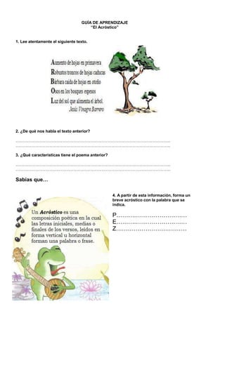 GUÍA DE APRENDIZAJE
“El Acróstico”
1. Lee atentamente el siguiente texto.
2. ¿De qué nos habla el texto anterior?
………………………………………………………………………………………………..
………………………………………………………………………………………………..
3. ¿Qué características tiene el poema anterior?
………………………………………………………………………………………………..
………………………………………………………………………………………………..
Sabías que…
4. A partir de esta información, forma un
breve acróstico con la palabra que se
indica.
P………………………………
E………………………………
Z………………………………
 