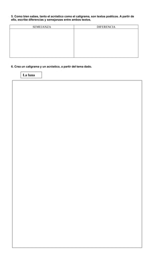 5. Como bien sabes, tanto el acróstico como el caligrama, son textos poéticos. A partir de
ello, escribe diferencias y semejanzas entre ambos textos.
SEMEJANZA DIFERENCIA
6. Crea un caligrama y un acróstico, a partir del tema dado.
La luna
 