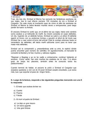3° año básico Clase 01
Yasí, día tras día, Simbad el Marino fue narrando las fantásticas aventuras de
sus viajes, tras lo cual ofrecía siempre 100 monedas de oro a Simbad el
Cargador. De este modo el muchacho supo de cómo el afán de aventuras de
Simbad el Marino le había llevado muchas veces a enriquecerse, para luego
perder de nuevo su fortuna.
El anciano Simbad le contó que, en el último de sus viajes, había sido vendido
como esclavo a un traficante de marfil. Su misión consistía en cazar elefantes.
Un día, huyendo de un elefante furioso, Simbad se subió a un árbol. El elefante
agarró el tronco con su poderosa trompa y sacudió el árbol de tal modo que
Simbad fue a caer sobre el lomo del animal. Éste le condujo entonces hasta un
cementerio de elefantes; allí había marfil suficiente como para no tener que
matar más elefantes.
Simbad así lo comprendió y, presentándose ante su amo, le explicó dónde
podría encontrar gran número de colmillos. En agradecimiento, el mercader le
concedió la libertad y le hizo muchos y valiosos regalos.
"Regresé a Bagdag y ya no he vuelto a embarcarme -continuó hablando el
anciano-. Como verás, han sido muchos los avatares de mi vida. Y si ahora
gozo de todos los placeres, también antes he conocido todos los
padecimientos."
Cuando terminó de hablar, el anciano le pidió a Simbad el Cargador que
aceptara quedarse a vivir con él. El joven Simbad aceptó encantado, y ya nunca
más, tuvo que soportar el peso de ningún fardo...
II.- Luego de la lectura, responde a las siguientes preguntas marcando con una X
tu respuesta:
1.- El texto que acabas de leer es:
a) Cuento
b) Poema
c) Fabula
2.- Al morir el padre de Simbad :
a) Le dejo un gran tesoro
b) Un barco gigante
c) Una gran fortuna
 