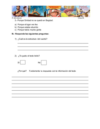 3° año básico Clase 01
3.- Porque Simbad no se quedó en Bagdad:
a) Porque el lugar era feo
b) Porque estaba aburrido
c) Porque había mucha gente
III.- Responde las siguientes preguntas:
1) ¿Cuál es la estructura del cuento?
________________________________________________________________
________________________________________________________________
________________________________________________________________
2) ¿Te gusto el texto leído?
Sí No
¿Por qué? Fundamenta tu respuesta con la información del texto
______________________________________________________________________
______________________________________________________________________
______________________________________________________________________
______________________________________________________________________
______________________________________________________________________
______________________________________________________________________
______________________________________________________________________
 