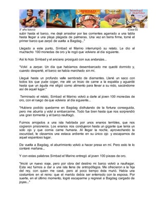 3° año básico Clase 01 
subir hasta el barco, me dejé arrastrar por las corrientes agarrado a una tabla 
hasta llegar a una playa plagada de palmeras. Una vez en tierra firme, tomé el 
primer barco que zarpó de vuelta a Bagdag..." 
Llegado a este punto, Simbad el Marino interrumpió su relato. Le dio al 
muchacho 100 monedas de oro y le rogó que volviera al día siguiente. 
Así lo hizo Simbad y el anciano prosiguió con sus andanzas... 
“Volví a zarpar. Un día que habíamos desembarcado me quedé dormido y, 
cuando desperté, el barco se había marchado sin mí. 
Llegué hasta un profundo valle sembrado de diamantes. Llené un saco con 
todos los que pude coger, me até un trozo de carne a la espalda y aguardé 
hasta que un águila me eligió como alimento para llevar a su nido, sacándome 
así de aquel lugar." 
Terminado el relato, Simbad el Marino volvió a darle al joven 100 monedas de 
oro, con el ruego de que volviera al día siguiente... 
"Hubiera podido quedarme en Bagdag disfrutando de la fortuna conseguida, 
pero me aburría y volví a embarcarme. Todo fue bien hasta que nos sorprendió 
una gran tormenta y el barco naufragó. 
Fuimos arrojados a una isla habitada por unos enanos terribles, que nos 
cogieron prisioneros. Los enanos nos condujeron hasta un gigante que tenía un 
solo ojo y que comía carne humana. Al llegar la noche, aprovechando la 
oscuridad, le clavamos una estaca ardiente en su único ojo y escapamos de 
aquel espantoso lugar. 
De vuelta a Bagdag, el aburrimiento volvió a hacer presa en mí. Pero esto te lo 
contaré mañana... 
Y con estas palabras Simbad el Marino entregó al joven 100 piezas de oro. 
"Inicié un nuevo viaje, pero por obra del destino mi barco volvió a naufragar. 
Esta vez fuimos a dar a una isla llena de antropófagos. Me ofrecieron a la hija 
del rey, con quien me casé, pero al poco tiempo ésta murió. Había una 
costumbre en el reino: que el marido debía ser enterrado con la esposa. Por 
suerte, en el último momento, logré escaparme y regresé a Bagdag cargado de 
joyas..." 
 