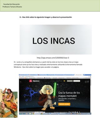 Facultad de Educación 
Profesora Tamara Olivares 
II.- Haz click sobre la siguiente imagen y observa la presentación 
http://app.emaze.com/1202050/clase-3 
III.- Junto a tu compañero de banco y a partir de los visto en las tres clases crea un mapa conceptual como ya los has visto y realizado anteriormente utilizando la herramienta llamada Mindomo. Haz click sobre la imagen para acceder a la página. 
 