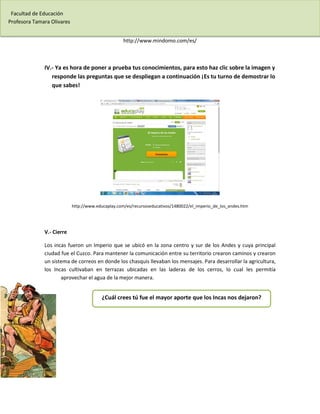 Facultad de Educación 
Profesora Tamara Olivares 
http://www.mindomo.com/es/ 
IV.- Ya es hora de poner a prueba tus conocimientos, para esto haz clic sobre la imagen y responde las preguntas que se despliegan a continuación ¡Es tu turno de demostrar lo que sabes! 
http://www.educaplay.com/es/recursoseducativos/1480022/el_imperio_de_los_andes.htm 
V.- Cierre 
Los incas fueron un Imperio que se ubicó en la zona centro y sur de los Andes y cuya principal ciudad fue el Cuzco. Para mantener la comunicación entre su territorio crearon caminos y crearon un sistema de correos en donde los chasquis llevaban los mensajes. Para desarrollar la agricultura, los Incas cultivaban en terrazas ubicadas en las laderas de los cerros, lo cual les permitía aprovechar el agua de la mejor manera. 
¿Cuál crees tú fue el mayor aporte que los Incas nos dejaron? 
