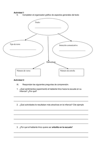 Actividad 1 
II. Completen el organizador gráfico de aspectos generales del texto 
___________________________ 
Estructura 
Tipo de texto 
___________________________ 
Número de verso: Número de estrofa: 
Actividad 2 
Titulo: 
Intención comunicativa 
___________________________ 
III. Respondan las siguientes preguntas de comprensión. 
1. ¿Qué sentimientos experimentó el hablante lírico hacia la escuela en su 
infancia? ¿Por qué? 
_____________________________________________________________________ 
_____________________________________________________________________ 
2. ¿Qué actividades le resultaban más atractivas en la infancia? Cite ejemplo 
_____________________________________________________________________ 
_____________________________________________________________________ 
_____________________________________________________________________ 
_____________________________________________________________________ 
3. ¿Por qué el hablante lírico quiere ser arbolito en la escuela? 
_____________________________________________________________________ 
_____________________________________________________________________ 
 