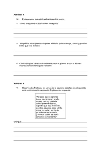 Actividad 3 
IV. Expliquen con sus palabras los siguientes versos. 
4. “Como una gallina clueca/saco mi linda parva” 
_____________________________________________________________________ 
_____________________________________________________________________ 
_____________________________________________________________________ 
5. “Así poco a poco aprendo/ lo que es monsera y arado/arrope, zanco y gloriado/ 
bolillo que está moliend. 
_____________________________________________________________________ 
_____________________________________________________________________ 
_____________________________________________________________________ 
6. Como nací pat’e perro/ ni el diablo mechaba el guante/ si con la escuela 
inconstante/ constante para ir al cerro 
_____________________________________________________________________ 
_____________________________________________________________________ 
_____________________________________________________________________ 
Actividad 4 
V. Observen los finales de los versos de la siguiente estrofa e identifique si la 
rima es consonante o asonante. Expliquen su respuesta. 
“Así poco a poco aprendo 
lo que es mancera y arado, 
arrope, zanco y gloriado, 
bolillo que está tejiendo, 
la piedra que está moliendo, 
siembra, apuerca, poda y trilla, 
emparva, corta y vendimia; 
ya sé lo que es la cizaña, 
y cuántas clases de araña 
carcomen la manzanilla” 
Explique:_____________________________________________________________ 
_____________________________________________________________________ 
_____________________________________________________________________ 
_____________________________________________________________________ 
_____________________________________________________________________ 
