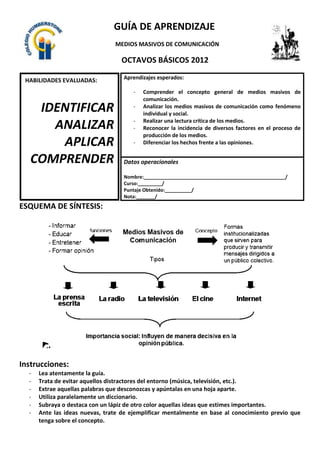 GUÍA DE APRENDIZAJE
                                MEDIOS MASIVOS DE COMUNICACIÓN

                                  OCTAVOS BÁSICOS 2012

 HABILIDADES EVALUADAS:            Aprendizajes esperados:

                                      -   Comprender el concepto general de medios masivos de
                                          comunicación.
       IDENTIFICAR                    -   Analizar los medios masivos de comunicación como fenómeno
                                          individual y social.
                                      -   Realizar una lectura crítica de los medios.
           ANALIZAR                   -   Reconocer la incidencia de diversos factores en el proceso de
                                          producción de los medios.
              APLICAR                 -   Diferenciar los hechos frente a las opiniones.

I.- Ítem de comprensión
     COMPRENDER
lectora.                           Datos operacionales

                                   Nombre:_____________________________________________________/
                                   Curso:_________/
                                   Puntaje Obtenido:__________/
                                   Nota:_______/
ESQUEMA DE SÍNTESIS:




Instrucciones:
  -   Lea atentamente la guía.
  -   Trata de evitar aquellos distractores del entorno (música, televisión, etc.).
  -   Extrae aquellas palabras que desconozcas y apúntalas en una hoja aparte.
  -   Utiliza paralelamente un diccionario.
  -   Subraya o destaca con un lápiz de otro color aquellas ideas que estimes importantes.
  -   Ante las ideas nuevas, trate de ejemplificar mentalmente en base al conocimiento previo que
      tenga sobre el concepto.
 