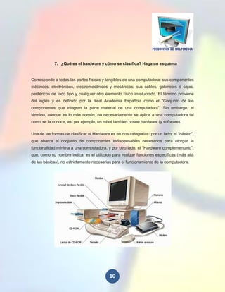 7. ¿Qué es el hardware y cómo se clasifica? Haga un esquema


Corresponde a todas las partes físicas y tangibles de una computadora: sus componentes
eléctricos, electrónicos, electromecánicos y mecánicos; sus cables, gabinetes o cajas,
periféricos de todo tipo y cualquier otro elemento físico involucrado. El término proviene
del inglés y es definido por la Real Academia Española como el "Conjunto de los
componentes que integran la parte material de una computadora". Sin embargo, el
término, aunque es lo más común, no necesariamente se aplica a una computadora tal
como se la conoce, así por ejemplo, un robot también posee hardware (y software).

Una de las formas de clasificar el Hardware es en dos categorías: por un lado, el "básico",
que abarca el conjunto de componentes indispensables necesarios para otorgar la
funcionalidad mínima a una computadora, y por otro lado, el "Hardware complementario",
que, como su nombre indica, es el utilizado para realizar funciones específicas (más allá
de las básicas), no estrictamente necesarias para el funcionamiento de la computadora.




                                           10
 