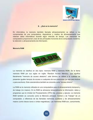 8. ¿Qué es la memoria?


En informática, la memoria (también llamada almacenamiento) se refiere a los
componentes de una computadora, dispositivos y medios de almacenamiento que
retienen datos informáticos durante algún intervalo de tiempo. Las memorias de
computadora proporcionan unas de las principales funciones de la computación moderna,
la retención o almacenamiento de información.



Memoria RAM




La memoria se clasifica en dos tipos: memoria RAM y memoria ROM. Se le llama
memoria RAM por sus siglas en inglés -Random Access Memory-, que significa
literalmente "memoria de acceso aleatorio"; este término se refiere a la cualidad de
presentar iguales tiempos de acceso a cualquiera de sus posiciones (ya sea para lectura
o para escritura). Esta característica también es conocida como "acceso directo".


La RAM es la memoria utilizada en una computadora para el almacenamiento temporal y
de trabajo (no masivo). En la RAM se almacena temporalmente la información, datos y
programas que la Unidad de Procesamiento (CPU) lee, procesa y ejecuta. La memoria
RAM también es conocida como la Memoria principal, Central o de Trabajo" de un
computador; a diferencia de las llamadas memorias auxiliares y de almacenamiento
masivo (como discos duros o cintas magnéticas). Las memorias RAM son, comúnmente,




                                           11
 