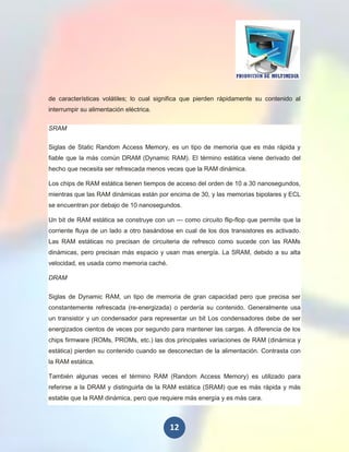 de características volátiles; lo cual significa que pierden rápidamente su contenido al
interrumpir su alimentación eléctrica.

SRAM

Siglas de Static Random Access Memory, es un tipo de memoria que es más rápida y
fiable que la más común DRAM (Dynamic RAM). El término estática viene derivado del
hecho que necesita ser refrescada menos veces que la RAM dinámica.

Los chips de RAM estática tienen tiempos de acceso del orden de 10 a 30 nanosegundos,
mientras que las RAM dinámicas están por encima de 30, y las memorias bipolares y ECL
se encuentran por debajo de 10 nanosegundos.

Un bit de RAM estática se construye con un --- como circuito flip-flop que permite que la
corriente fluya de un lado a otro basándose en cual de los dos transistores es activado.
Las RAM estáticas no precisan de circuiteria de refresco como sucede con las RAMs
dinámicas, pero precisan más espacio y usan mas energía. La SRAM, debido a su alta
velocidad, es usada como memoria caché.

DRAM

Siglas de Dynamic RAM, un tipo de memoria de gran capacidad pero que precisa ser
constantemente refrescada (re-energizada) o perdería su contenido. Generalmente usa
un transistor y un condensador para representar un bit Los condensadores debe de ser
energizados cientos de veces por segundo para mantener las cargas. A diferencia de los
chips firmware (ROMs, PROMs, etc.) las dos principales variaciones de RAM (dinámica y
estática) pierden su contenido cuando se desconectan de la alimentación. Contrasta con
la RAM estática.

También algunas veces el término RAM (Random Access Memory) es utilizado para
referirse a la DRAM y distinguirla de la RAM estática (SRAM) que es más rápida y más
estable que la RAM dinámica, pero que requiere más energía y es más cara.



                                          12
 