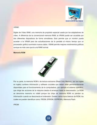 VRAM :

Siglas de Vídeo RAM, una memoria de propósito especial usada por los adaptadores de
vídeo. A diferencia de la convencional memoria RAM, la VRAM puede ser accedida por
dos diferentes dispositivos de forma simultánea. Esto permite que un monitor pueda
acceder a la VRAM para las actualizaciones de la pantalla al mismo tiempo que un
procesador gráfico suministra nuevos datos. VRAM permite mejores rendimientos gráficos
aunque es más cara que la una RAM normal.

Memoria ROM




Por su parte, la memoria ROM o de lectura exclusiva (Read Only Memory, por sus siglas
en inglés) contiene información y software cruciales que deben estar permanentemente
disponibles para el funcionamiento de la computadora, por ejemplo el sistema operativo,
que dirige las acciones de la máquina desde el arranque hasta la desconexión. La ROM
se denomina memoria no volátil porque los chips de memoria ROM no pierden su
información cuando se desconecta el ordenador. Existen varios tipos básicos de ROM, los
cuales se pueden identificar como: PROM, EPROM, EEPROM y Memoria Flash.

PROM




                                         13
 
